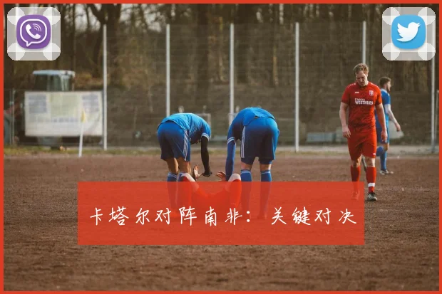 卡塔尔对阵南非：关键对决