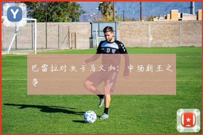 巴雷拉对决卡马文加:中场新王之争
