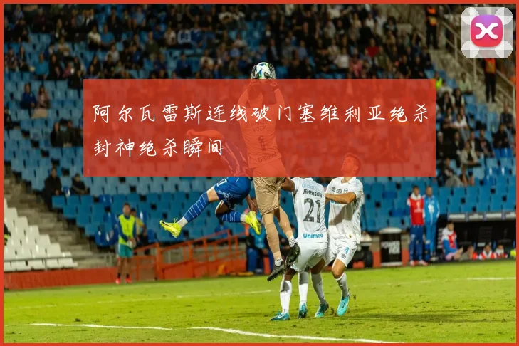 阿尔瓦雷斯连线破门塞维利亚绝杀封神绝杀瞬间