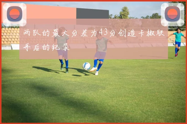 两队的最大分差为43分创造卡椒联手后的纪录