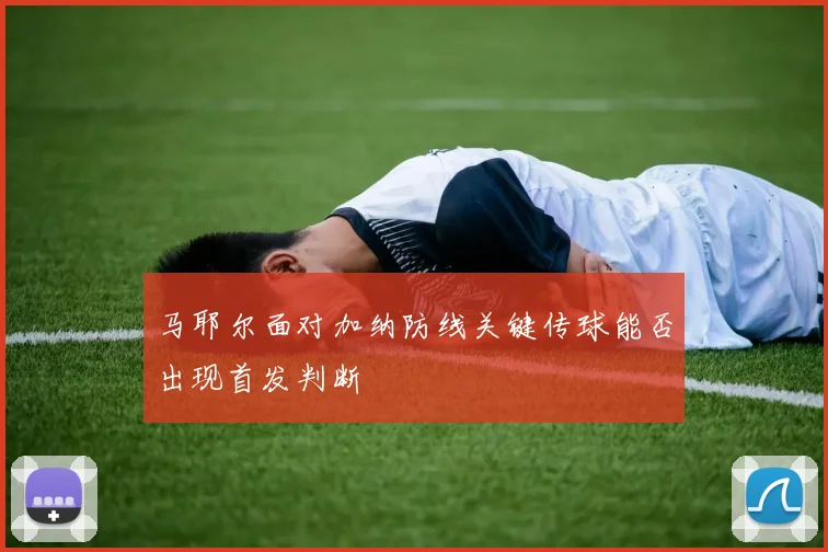 马耶尔面对加纳防线关键传球能否出现首发判断