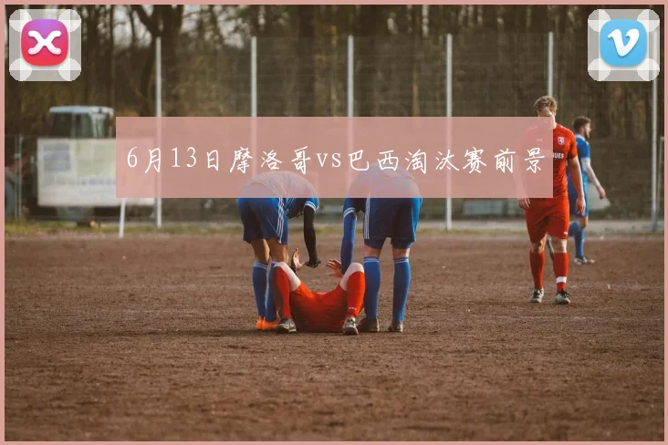 6月13日摩洛哥vs巴西淘汰赛前景