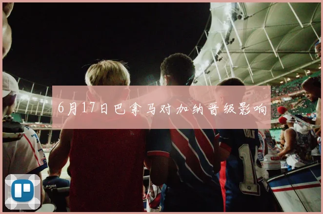 6月17日巴拿马对加纳晋级影响