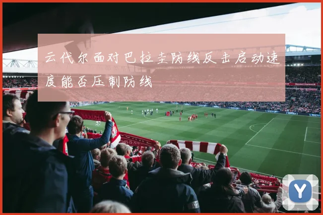 云代尔面对巴拉圭防线反击启动速度能否压制防线