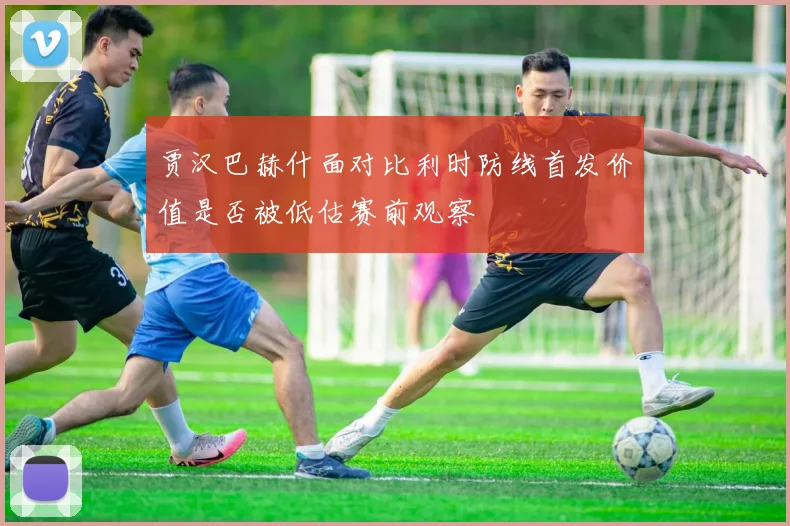 贾汉巴赫什面对比利时防线首发价值是否被低估赛前观察
