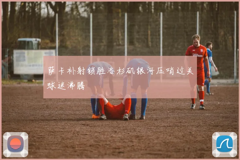 萨卡补射锁胜洛杉矶银河压哨过关球迷沸腾