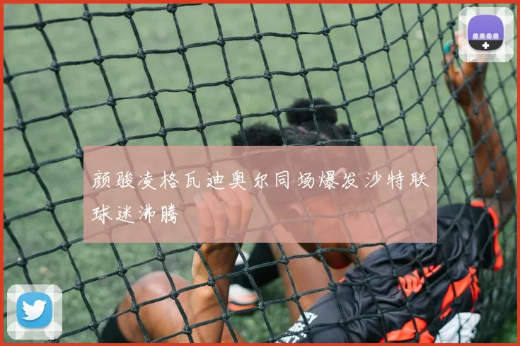 颜骏凌格瓦迪奥尔同场爆发沙特联球迷沸腾