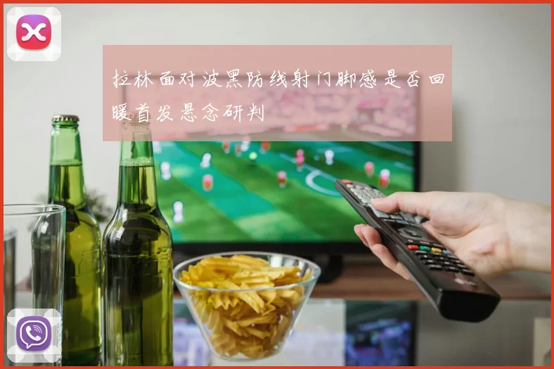 拉林面对波黑防线射门脚感是否回暖首发悬念研判