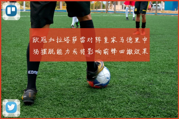 欧冠加拉塔萨雷对阵皇家马德里中场摆脱能力或将影响前锋回撤效果