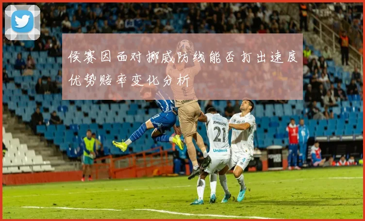 侯赛因面对挪威防线能否打出速度优势赔率变化分析