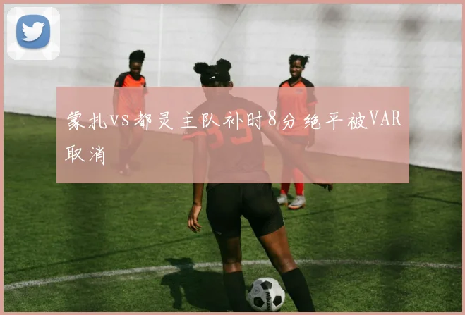 蒙扎vs都灵主队补时8分绝平被VAR取消