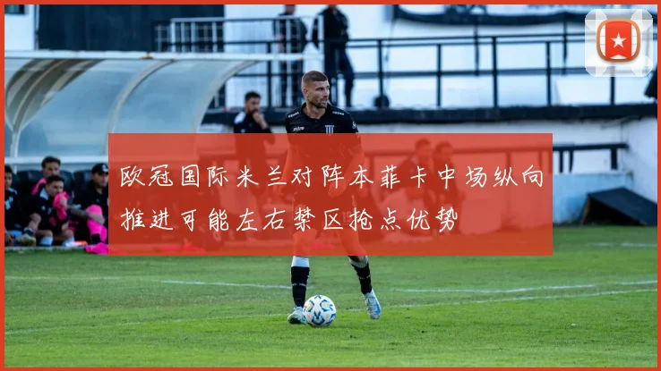 欧冠国际米兰对阵本菲卡中场纵向推进可能左右禁区抢点优势