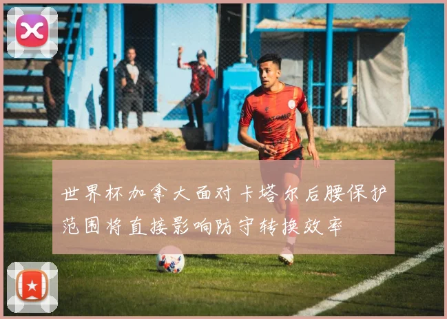 世界杯加拿大面对卡塔尔后腰保护范围将直接影响防守转换效率