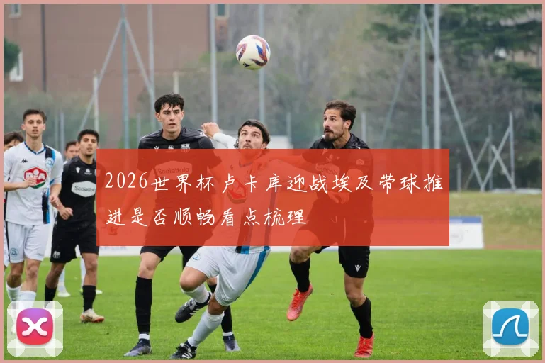 2026世界杯卢卡库迎战埃及带球推进是否顺畅看点梳理