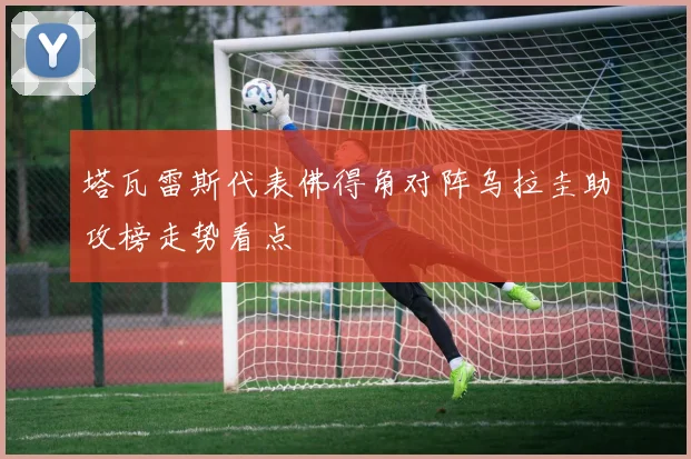 塔瓦雷斯代表佛得角对阵乌拉圭助攻榜走势看点