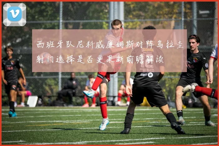 西班牙队尼科威廉姆斯对阵乌拉圭射门选择是否更果断前瞻解读