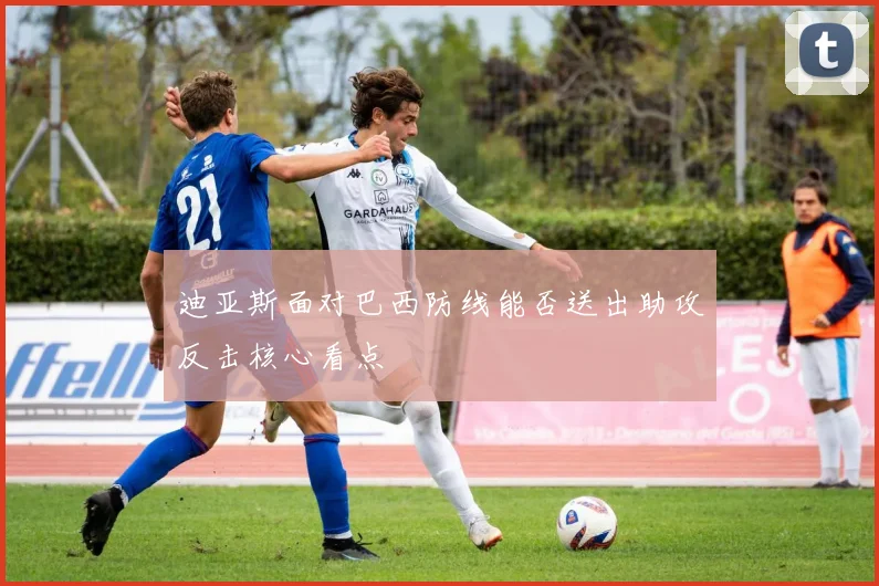 迪亚斯面对巴西防线能否送出助攻反击核心看点