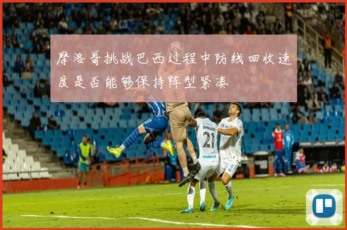 摩洛哥挑战巴西过程中防线回收速度是否能够保持阵型紧凑