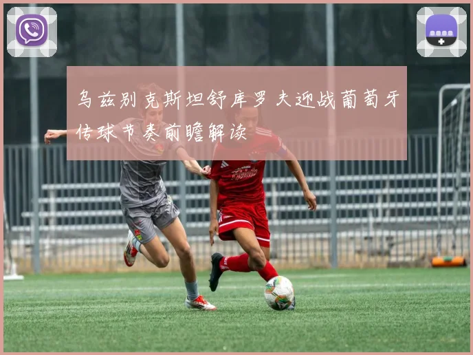 乌兹别克斯坦舒库罗夫迎战葡萄牙传球节奏前瞻解读