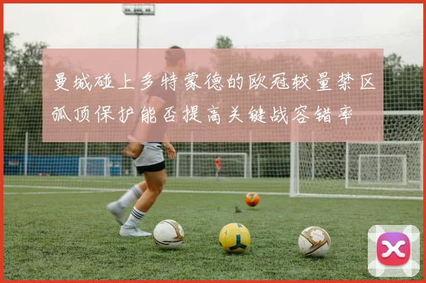 曼城碰上多特蒙德的欧冠较量禁区弧顶保护能否提高关键战容错率