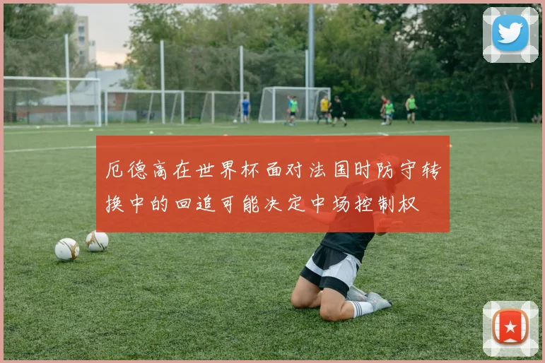 厄德高在世界杯面对法国时防守转换中的回追可能决定中场控制权
