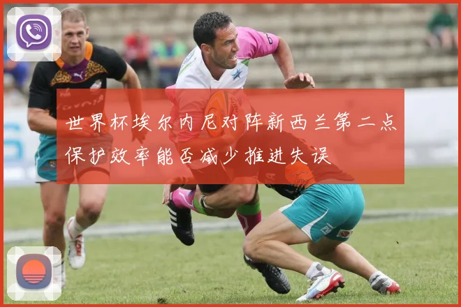 世界杯埃尔内尼对阵新西兰第二点保护效率能否减少推进失误