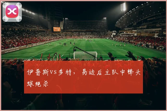 伊普斯vs多特，易边后主队中锋头球绝杀