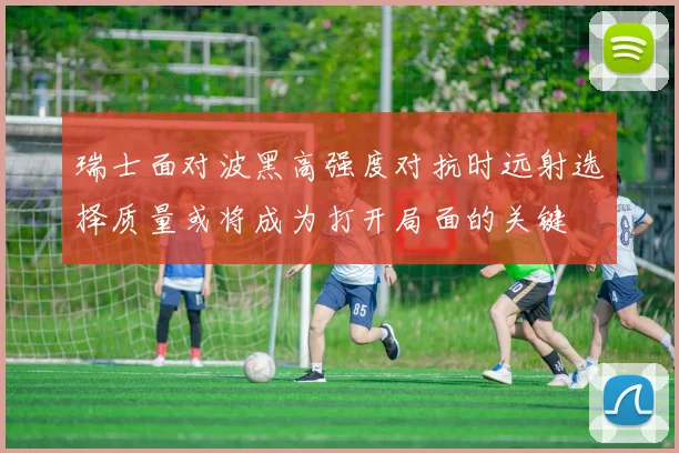 瑞士面对波黑高强度对抗时远射选择质量或将成为打开局面的关键