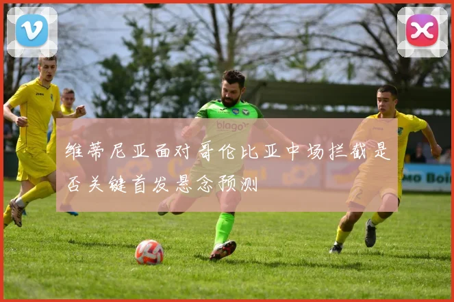 维蒂尼亚面对哥伦比亚中场拦截是否关键首发悬念预测